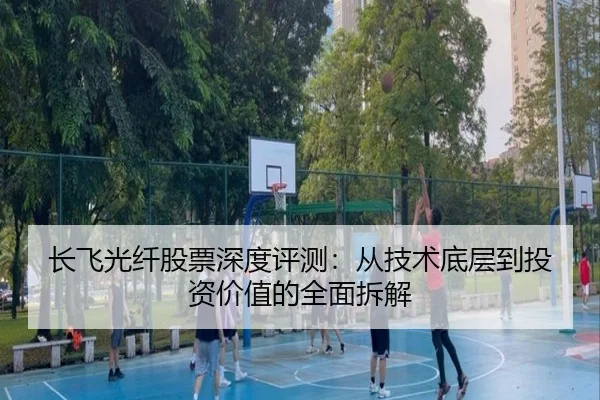 长飞光纤股票深度评测：从技术底层到投资价值的全面拆解
